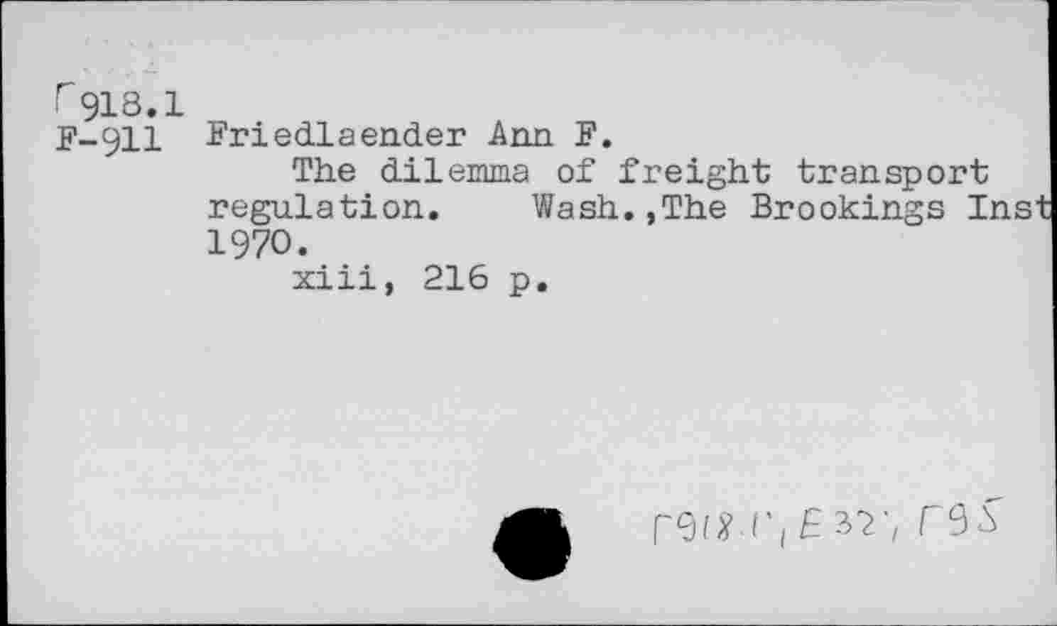 ﻿F 918.I F-911
Friedlaender Ann F.
The dilemma of freight transport regulation. Wash.,The Brookings I: 1970.
xiii, 216 p.
